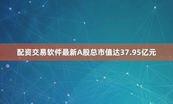 配资交易软件最新A股总市值达37.95亿元