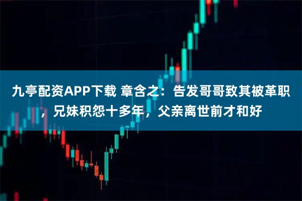 九亭配资APP下载 章含之：告发哥哥致其被革职，兄妹积怨十多年，父亲离世前才和好
