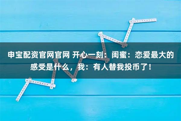 申宝配资官网官网 开心一刻：闺蜜：恋爱最大的感受是什么，我：有人替我投币了！