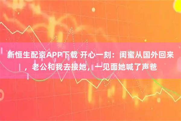 新恒生配资APP下载 开心一刻：闺蜜从国外回来，老公和我去接她，一见面她喊了声爸