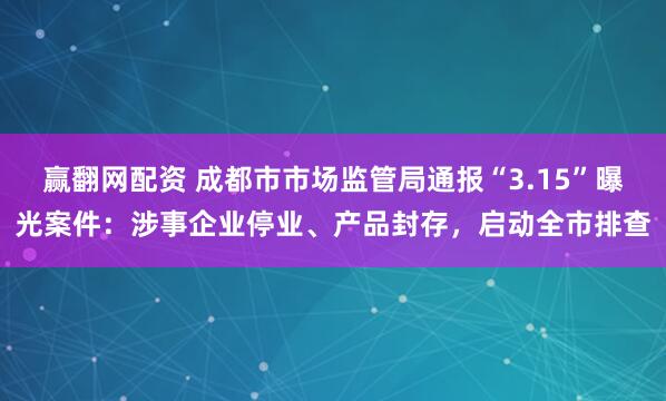 赢翻网配资 成都市市场监管局通报“3.15”曝光案件：涉事企业停业、产品封存，启动全市排查