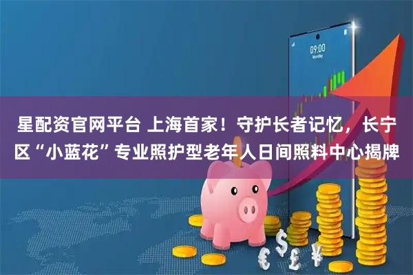 星配资官网平台 上海首家！守护长者记忆，长宁区“小蓝花”专业照护型老年人日间照料中心揭牌