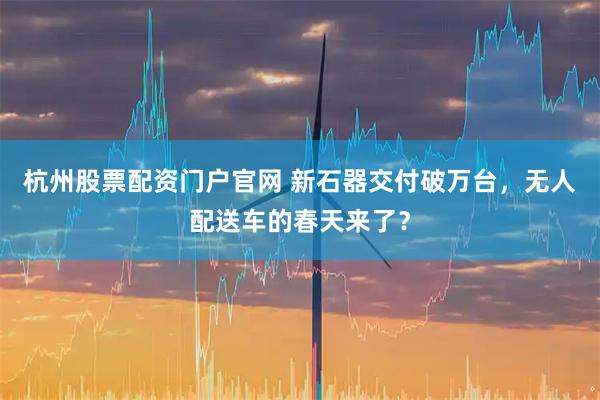 杭州股票配资门户官网 新石器交付破万台，无人配送车的春天来了？