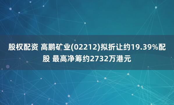 股权配资 高鹏矿业(02212)拟折让约19.39%配股 最高净筹约2732万港元