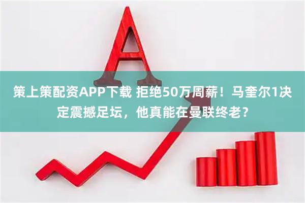 策上策配资APP下载 拒绝50万周薪！马奎尔1决定震撼足坛，他真能在曼联终老？