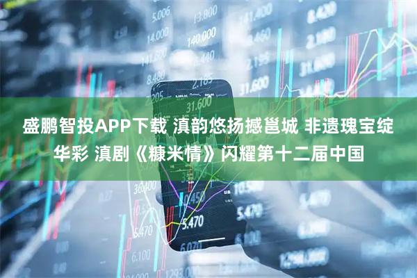 盛鹏智投APP下载 滇韵悠扬撼邕城 非遗瑰宝绽华彩 滇剧《糠米情》闪耀第十二届中国