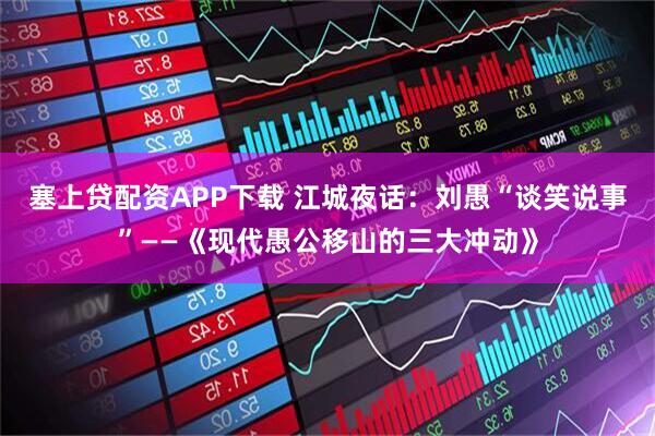 塞上贷配资APP下载 江城夜话：刘愚“谈笑说事”——《现代愚公移山的三大冲动》