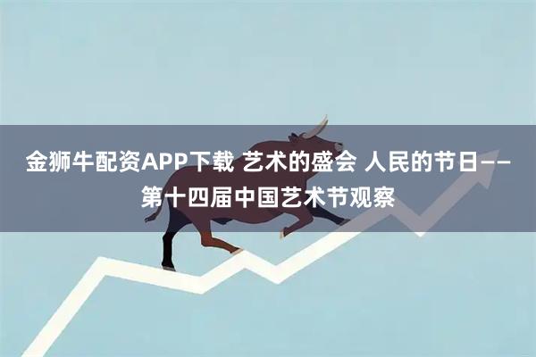 金狮牛配资APP下载 艺术的盛会 人民的节日——第十四届中国艺术节观察