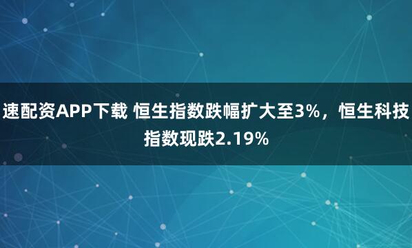 速配资APP下载 恒生指数跌幅扩大至3%，恒生科技指数现跌2.19%