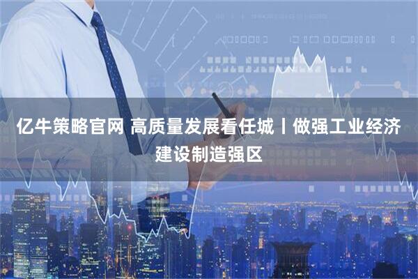 亿牛策略官网 高质量发展看任城丨做强工业经济建设制造强区