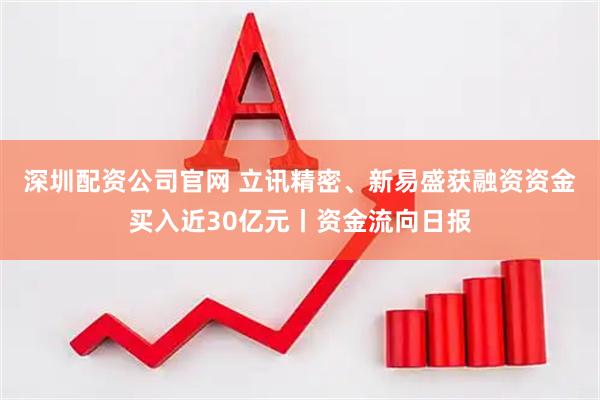 深圳配资公司官网 立讯精密、新易盛获融资资金买入近30亿元丨资金流向日报
