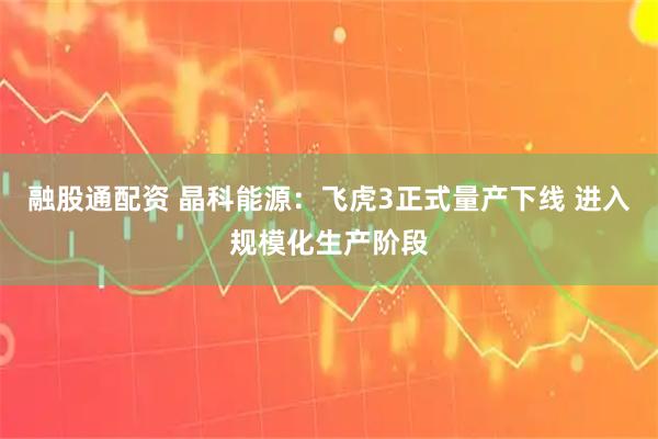 融股通配资 晶科能源：飞虎3正式量产下线 进入规模化生产阶段