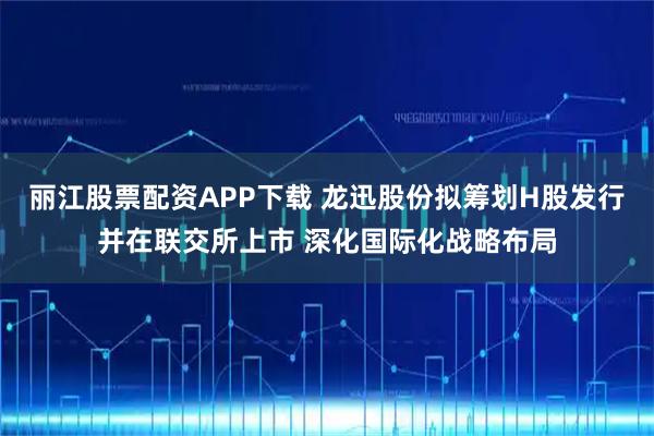 丽江股票配资APP下载 龙迅股份拟筹划H股发行并在联交所上市 深化国际化战略布局