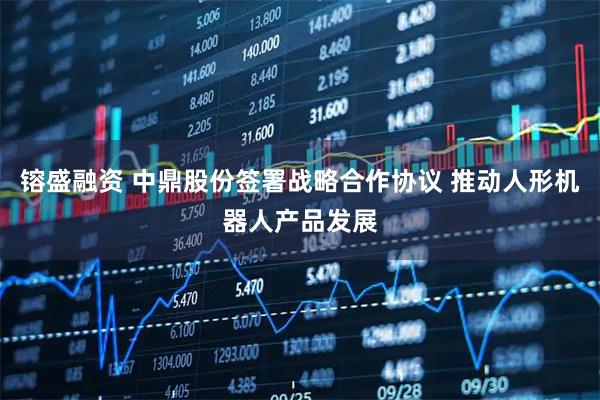 镕盛融资 中鼎股份签署战略合作协议 推动人形机器人产品发展