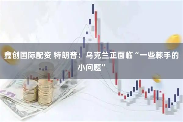 鑫创国际配资 特朗普：乌克兰正面临“一些棘手的小问题”