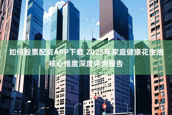 如何股票配资APP下载 2025年家庭健康花生油核心维度深度评测报告