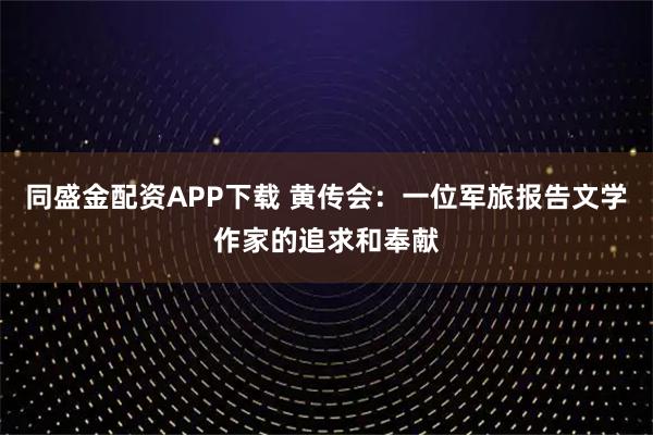 同盛金配资APP下载 黄传会：一位军旅报告文学作家的追求和奉献