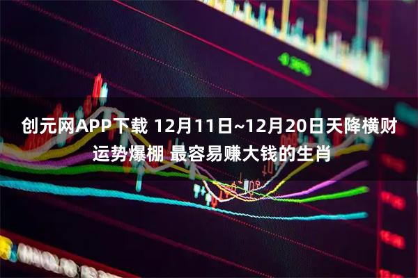 创元网APP下载 12月11日~12月20日天降横财 运势爆棚 最容易赚大钱的生肖