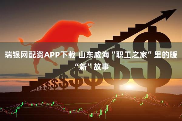瑞银网配资APP下载 山东威海“职工之家”里的暖“新”故事
