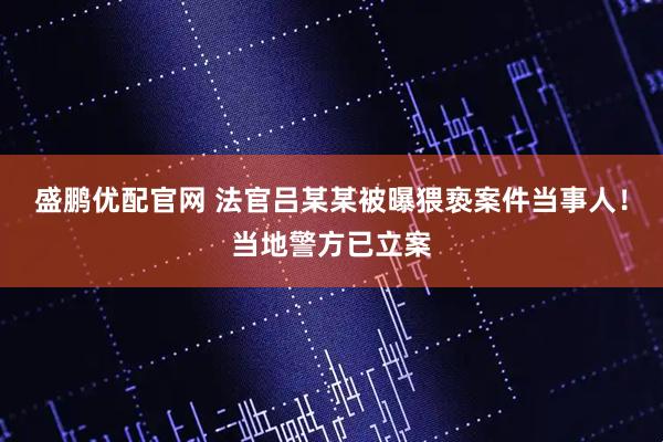盛鹏优配官网 法官吕某某被曝猥亵案件当事人!当地警方已立案