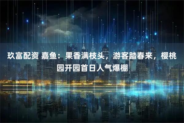 玖富配资 嘉鱼：果香满枝头，游客踏春来，樱桃园开园首日人气爆棚