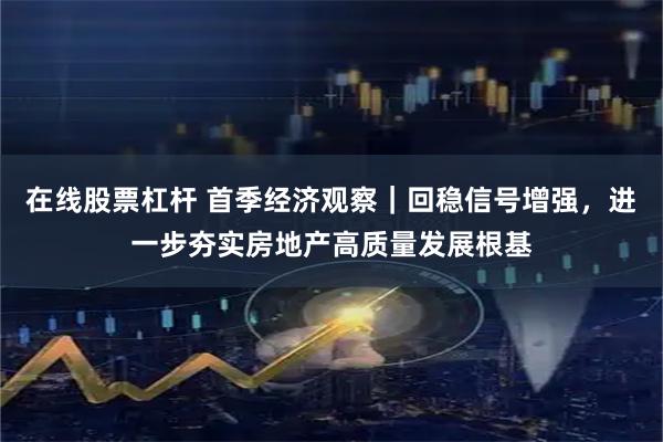 在线股票杠杆 首季经济观察｜回稳信号增强，进一步夯实房地产高质量发展根基