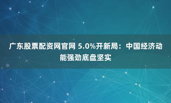 广东股票配资网官网 5.0%开新局：中国经济动能强劲底盘坚实