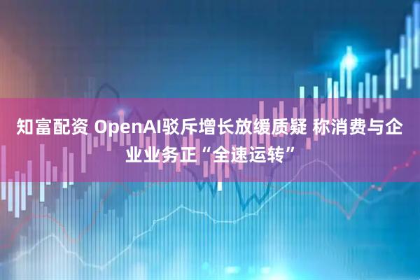知富配资 OpenAI驳斥增长放缓质疑 称消费与企业业务正“全速运转”