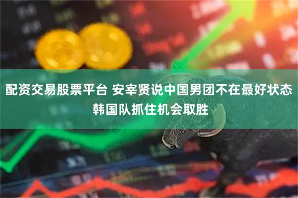 配资交易股票平台 安宰贤说中国男团不在最好状态 韩国队抓住机会取胜