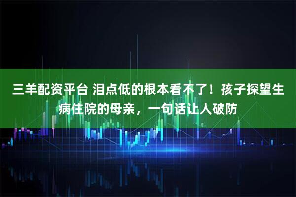 三羊配资平台 泪点低的根本看不了！孩子探望生病住院的母亲，一句话让人破防