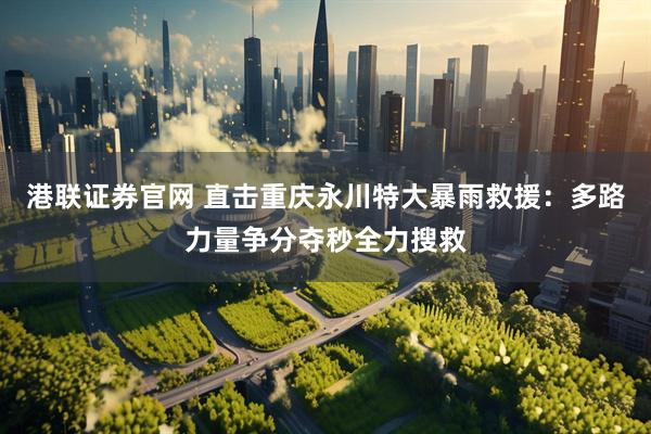 港联证券官网 直击重庆永川特大暴雨救援：多路力量争分夺秒全力搜救