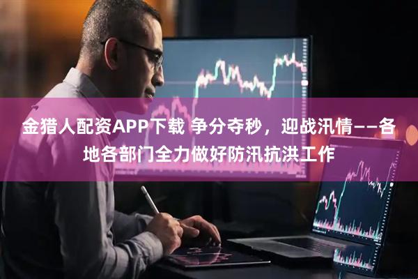 金猎人配资APP下载 争分夺秒，迎战汛情——各地各部门全力做好防汛抗洪工作