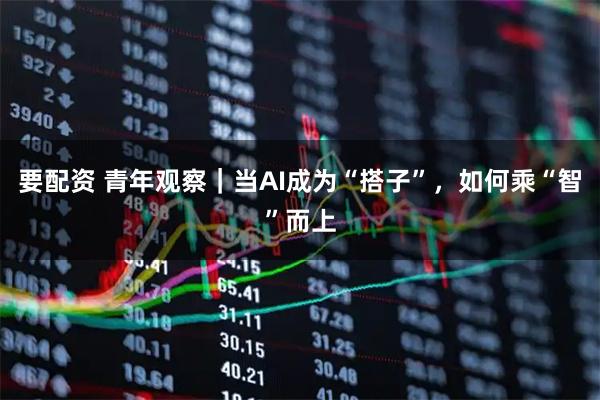 要配资 青年观察｜当AI成为“搭子”，如何乘“智”而上