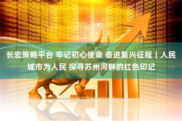 长宏策略平台 牢记初心使命 奋进复兴征程｜人民城市为人民 探寻苏州河畔的红色印记