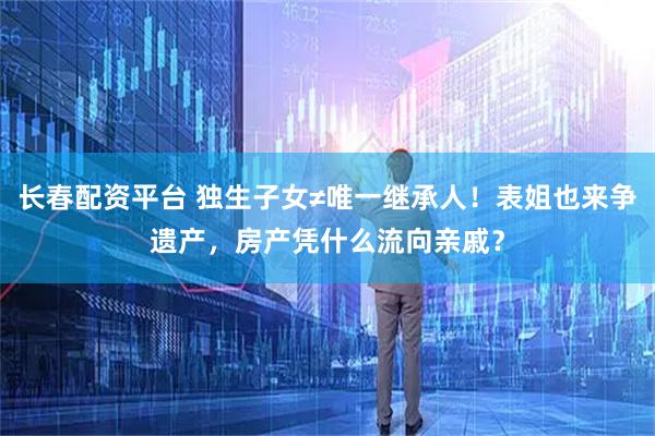 长春配资平台 独生子女≠唯一继承人！表姐也来争遗产，房产凭什么流向亲戚？