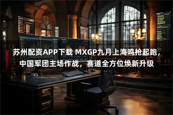 苏州配资APP下载 MXGP九月上海鸣枪起跑,中国军团主场作战,赛道全方位焕新升级