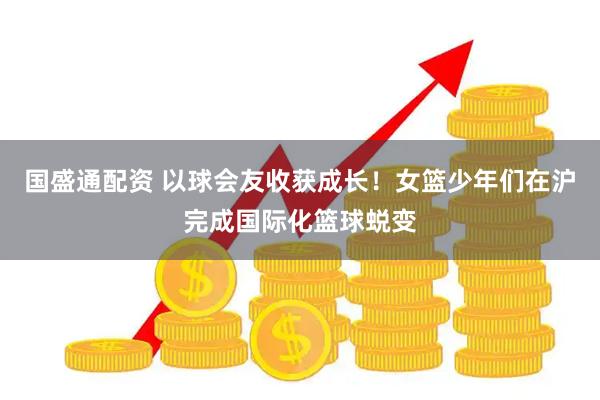 国盛通配资 以球会友收获成长!女篮少年们在沪完成国际化篮球蜕变