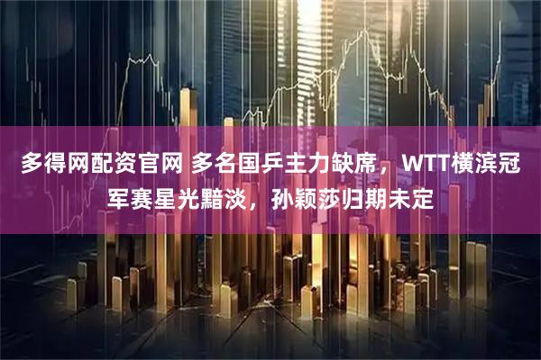 多得网配资官网 多名国乒主力缺席，WTT横滨冠军赛星光黯淡，孙颖莎归期未定