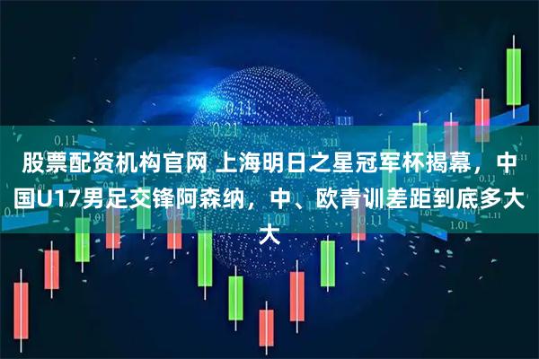 股票配资机构官网 上海明日之星冠军杯揭幕，中国U17男足交锋阿森纳，中、欧青训差距到底多大