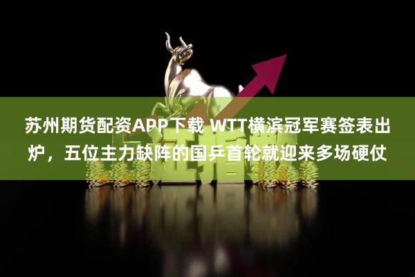 苏州期货配资APP下载 WTT横滨冠军赛签表出炉，五位主力缺阵的国乒首轮就迎来多场硬仗